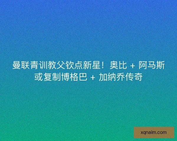 曼联青训教父钦点新星！奥比 + 阿马斯或复制博格巴 + 加纳乔传奇