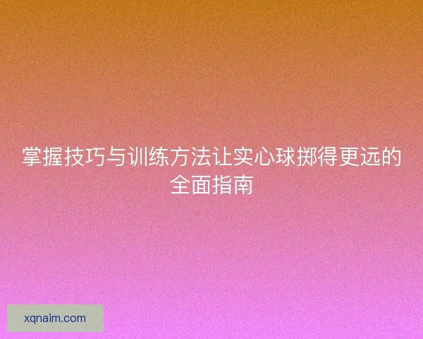 掌握技巧与训练方法让实心球掷得更远的全面指南