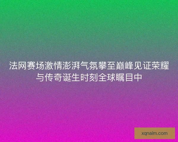 法网赛场激情澎湃气氛攀至巅峰见证荣耀与传奇诞生时刻全球瞩目中