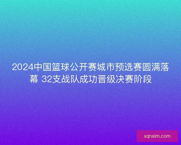2024中国篮球公开赛城市预选赛圆满落幕 32支战队成功晋级决赛阶段